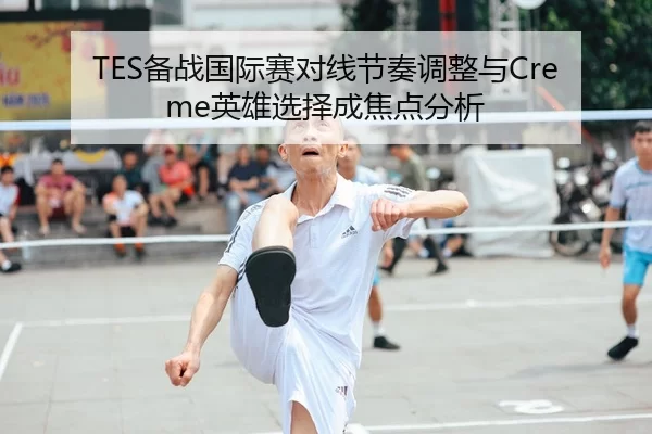 TES备战国际赛对线节奏调整与Creme英雄选择成焦点分析