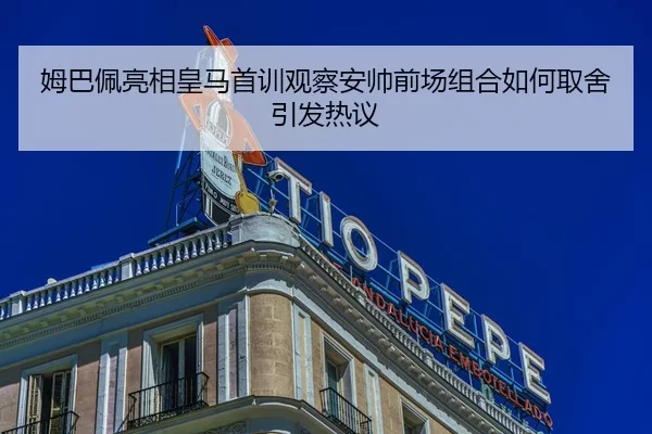 姆巴佩亮相皇马首训观察安帅前场组合如何取舍引发热议