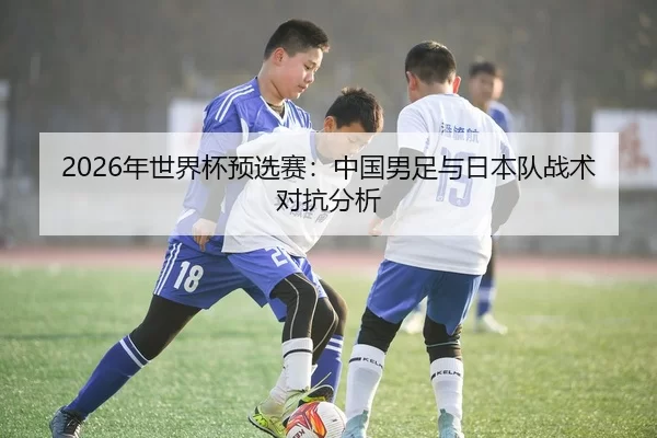 2026年世界杯预选赛：中国男足与日本队战术对抗分析