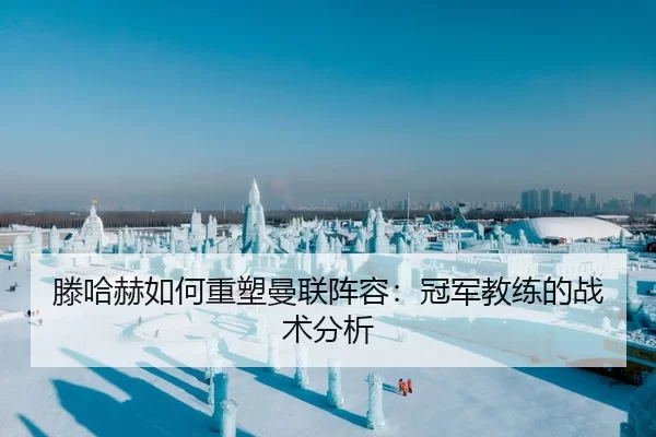 滕哈赫如何重塑曼联阵容：冠军教练的战术分析