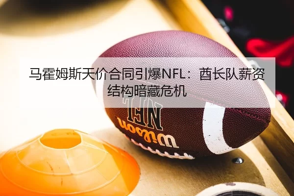 马霍姆斯天价合同引爆NFL：酋长队薪资结构暗藏危机