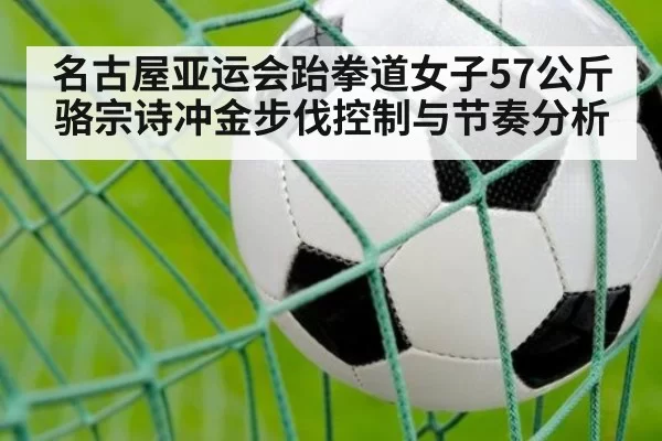 名古屋亚运会跆拳道女子57公斤骆宗诗冲金步伐控制与节奏分析